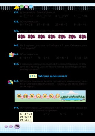 26
Таблиця ділення на 6§ 17.
137.	 Добери числа. Запиши рівності.
3 • = 18 2 • = 12 4 • = 24 5 • = 30
138.	 Обчисли вирази.
6 • 7 + 39 87 – 6 • 9 28 + 6 • 6 6 • 9 – 44
139.	 Склади й розв’яжи задачу за малюнком.
140.	 На 6 тарілок розклали по 2 яблука й 7 слив. Скільки всього
було фруктів?
141.	 Обчисли вирази.
6 • 5 + 47 78 – 6 • 6 39 + 6 • 8 6 • 8 – 32
142.	 У квітковому магазині продали 6 букетів по 3 троянди та 6 бу-
кетів по 9 троянд. Скільки всього троянд було продано у квіт-
ковому магазині?
143.	 Обчисліть ланцюжок виразів і дізнаєтеся максимальну гли-
бину (у метрах) озера Синевир — найбільшого озера Україн-
ських Карпат.
45 15 3 125_ _. .2 9::
144.	 Обчисли вирази. До кожної рівності на множення склади по
дві рівності на ділення за зразком.
6 • 4 = 24
	
6 • 7 6 • 9 6 • 5
24 : 6 = 4
24 : 4 = 6
 