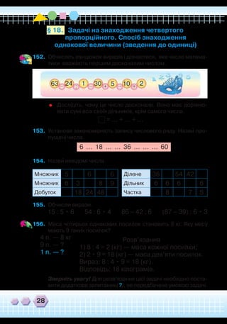 28
Задачі на знаходження четвертого
пропорційного. Спосіб знаходження
однакової величини (зведення до одиниці)
§ 18.
152.	 Обчисліть ланцюжок виразів і дізнаєтеся, яке число матема-
тики вважають першим досконалим числом.
	
Дослідіть, чому це число досконале. Воно має дорівню-
вати сумі всіх своїх дільників, крім самого числа.
= … + … + …
153.	 Установи закономірність запису числового ряду. Назви про-
пущені числа.
6 … 18 … … 36 … … … 60
154.	 Назви невідомі числа.
155.	 Обчисли вирази.
15 : 5 • 6 54 : 6 • 4 86 – 42 : 6 (87 – 39) : 6 • 3
156.	 Маса чотирьох однакових посилок становить 8 кг. Яку масу
мають 9 таких посилок?
4 п. — 8 кг
9 п. — ?
1 п. — ?
	
Зверніть увагу! Для розв’язання цієї задачі необхідно поста-
вити додаткове запитання (?), не передбачене умовою задачі.
`
`
Множник 5 6 6
Множник 6 3 8 9
Добуток 18 24 48
Ділене 36 54 42
Дільник 6 6 6 6
Частка 8 7 5
Розв’язання
1) 8 : 4 = 2 (кг) — маса кожної посилки;
2) 2 • 9 = 18 (кг) — маса дев’яти посилок.
Вираз: 8 : 4 • 9 = 18 (кг).
Відповідь: 18 кілограмів.
 