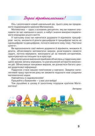3
Ось і розпочався новий навчальний рік. Цього року ви продов-
жите подорожувати країною Математика.
Математика — одна з основних дисциплін, яку ви повинні опа-
нувати за час навчання в школі, а набуті знання використовувати-
мете впродовж усього життя.
У третьому класі ви навчитеся додавати й віднімати трициф-
рові числа, множити й ділити двоцифрові й трицифрові числа на
одноцифрові та двоцифрові, почнете вивчати нову тему «Частини
цілого».
Ви вдосконалите свої вміння додавати й віднімати, множити й
ділити, обчислювати математичні вирази, розв’язувати сюжетні
задачі, логічно міркувати, виконувати дії за певним алгоритмом,
орієнтуватися на площині та в просторі.
Для полегшення вивчення прийомів обчислень у підручнику вмі-
щено зразок запису міркувань та узагальнений алгоритм виконан-
ня дій. Обчисливши ланцюжки виразів, ви дізнаєтеся багато ціка-
вої додаткової інформації.
Підручник стане вашим помічником у навчанні. Завдяки напо-
легливій праці протягом року ви зможете подолати нові сходинки
математичної науки.
Навчайтесь із задоволенням!
Працюйте з бажанням — у вас усе вийде!
Тож рушаймо в цікаву й захопливу подорож країною Мате-
матика!
Авторка
Дорогі третьокласники!
 
