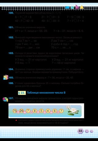 33
180.	 Порівняй вирази без обчислень (>; <; =).
6 • 7 7 • 6 21 : 7 21 : 3 7 • 5 35 : 5
42 : 7 42 : 6 40 : 5 30 : 5 7 • 7 7 • 4
181.	 Обчисли значення виразів.
27 + а : 7, якщо а = 56, 28. 7 • b – 37, якщо b = 8, 6.
182.	 Виконай перетворення іменованих чисел. Запиши рівності.
1 год 7 хв = … хв			 2 дм 7 см = … см
1 рік 7 міс. = … міс.		 2 доби 4 год = … год
79 см = … дм … см
		
70 с = … хв … с
183.	 Склади й розв’яжи задачі за короткими записами умов. Чи
можна їх назвати взаємооберненими?
У 3 ящ. — 21 кг картоплі
У 8 ящ. — ?
184.	 Довжина сторони прямокутника дорівнює 11 см, а ширина —
на 7 см менша. Знайди периметр прямокутника. Побудуй його.
185.	 Обчисли значення виразу а : 7 + 56, якщо а = 35, 42.
186.	 У семи однакових бідонах 35 л молока. Скільки потрібно бі-
донів для 45 л молока?
У 3 ящ. — 21 кг картоплі
? — 56 кг картоплі
Таблиця множення числа 8§ 22.
187.	 Обчисліть ланцюжок виразів і дізнаєтеся, о котрій годині роз-
кривається квітка латаття.
	
Скільки годин протягом доби можна милуватися цією квіт-
кою, якщо вона закривається о 19-й годині?
 
