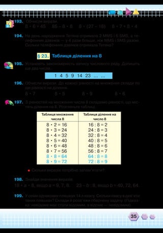 35
193.	 Обчисли вирази.
8 • 6 + 45 86 – 8 • 8 8 • (27 – 18) 8 • 7 + 8 • 4
194.	 На день народження Тетяна отримала 2 MMS і 6 SMS, а те-
лефонних дзвінків — у 4 рази більше, ніж MMS і SMS разом.
Скільки телефонних дзвінків отримала Тетяна?
Таблиця ділення на 8§ 23.
195.	 Установіть закономірність запису числового ряду. Допишіть
ще два числа.
1 4 5 9 14 23 ... ...
196.	 Обчисли вирази. До кожної рівності на множення склади по
дві рівності на ділення.
8 • 7 8 • 5 8 • 9 8 • 6
197.	 З рівностей на множення числа 8 складемо рівності, що міс-
тять ділення на 8. Розгляньте таблиці.
Таблиця множення
числа 8
Таблиця ділення на
число 8
8 • 2 = 16
8 • 3 = 24
8 • 4 = 32
8 • 5 = 40
8 • 6 = 48
8 • 7 = 56
8 • 8 = 64
8 • 9 = 72
16 : 8 = 2
24 : 8 = 3
32 : 8 = 4
40 : 8 = 5
48 : 8 = 6
56 : 8 = 7
64 : 8 = 8
72 : 8 = 9
	
Скільки виразів потрібно запам’ятати?
198.	 Знайди значення виразів.
18 + а • 8, якщо а = 9, 7, 8. 23 – b : 8, якщо b = 40, 72, 64.
199.	 У семи однакових пляшках 14 л квасу. Скільки квасу в дев’яти
таких пляшках? Склади й розв’яжи обернену задачу. (Підказ-
ка: невідоме має стати відомим, а відоме — невідомим).
 