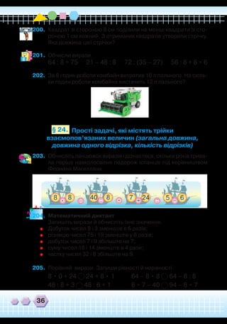 36
200.	 Квадрат зі стороною 8 см поділили на менші квадрати зі сто-
роною 1 см кожний. З отриманих квадратів утворили стрічку.
Яка довжина цієї стрічки?
201.	 Обчисли вирази.
64 : 8 + 75 21 – 48 : 8 72 : (35 – 27) 56 : 8 + 8 • 6
202.	 За 8 годин роботи комбайн витратив 16 л пального. На скіль-
ки годин роботи комбайна вистачить 12 л пального?
Прості задачі, які містять трійки
взаємопов’язаних величин (загальна довжина,
довжина одного відрізка, кількість відрізків)
§ 24.
203.	 Обчисліть ланцюжок виразів і дізнаєтеся, скільки років трива-
ла перша навколосвітня подорож іспанців під керівництвом
Фернана Магеллана.
204.	 Математичний диктант
	
Запишіть вирази й обчисліть їхнє значення.
	
Добуток чисел 8 і 3 зменште в 6 разів;
	
різницю чисел 75 і 19 зменште у 8 разів;
	
добуток чисел 7 і 9 збільште на 7;
	
суму чисел 18 і 14 зменште в 4 рази;
	
частку чисел 32 і 8 збільште на 9.
205.	 Порівняй вирази. Запиши рівності й нерівності.
8 • 0 + 24 24 + 8 • 1
	
64 – 8 • 8 64 – 8 : 8
48 : 8 + 3 48 : 6 + 1		 8 • 7 – 40 94 – 8 • 7
12
3
4 5
 