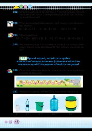 42
Прості задачі, які містять трійки
взаємопов’язаних величин (загальна місткість,
місткість однієї посудини, кількість посудин)
§ 28.
232.	 Батьки придбали на дитяче свято 7 різнокольорових кульок
вартістю 5 грн кожна й повітряного змія за 50 грн. Яка вар-
тість усієї покупки?
233.	 Розстав (де потрібно) дужки так, щоб рівності стали істинни-
ми. Запиши.
63 : 45 : 5 = 7 9 • 8 – 4 = 36 64 : 8 + 1 = 9
234.	 Обчисли вирази.
56 : 7 + 65 (56 + 25) : 9 49 : 7 + 6 • 9 6 • 6 – 35 : 5
235.	 Господиня купила 2 кг моркви за ціною 9 грн за кілограм і
кавун. За все вона заплатила 67 грн. Скільки коштував ка-
вун?
236.	 Обчисліть ланцюжок виразів і дізнаєтеся, скільки літрів води
випиває за день слон.
237.	 Розглянь малюнок. Яку місткість має кожна посудина?
1 л 2 л 10 л 20 л 50 л
 