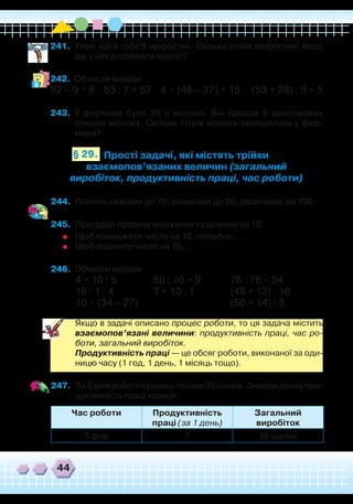 44
Час роботи Продуктивність
праці (за 1 день)
Загальний
виробіток
5 днів ? 35 шапок
241.	 Уяви, що в тебе 9 хворостин. Скільки стане хворостин, якщо
дві з них розламати навпіл?
242.	 Обчисли вирази.
92 – 9 • 8 63 : 7 + 57 4 • (46 – 37) + 15 (53 + 28) : 9 • 5
243.	 У фермера було 25 л молока. Він продав 9 дволітрових
пляшок молока. Скільки літрів молока залишилось у фер-
мера?
Прості задачі, які містять трійки
взаємопов’язаних величин (загальний
виробіток, продуктивність праці, час роботи)
§ 29.
244.	 Полічіть сімками до 70; вісімками до 80; десятками до 100.
245.	 Пригадай правила множення та ділення на 10.
	
Щоб помножити число на 10, потрібно … .
	
Щоб поділити число на 10, … .
246.	 Обчисли вирази.
4 • 10 : 5		 50 : 10 • 9		 76 : 76 • 34
16 : 1 : 4		 7 • 10 : 1		 (48 + 12) : 10
10 • (34 – 27)
				
(50 + 14) : 8
	
Якщо в задачі описано процес роботи, то ця задача містить
взаємопов’язані величини: продуктивність праці, час ро-
боти, загальний виробіток.
	
Продуктивність праці — це обсяг роботи, виконаної за оди-
ницю часу (1 год, 1 день, 1 місяць тощо).
247.	 За 5 днів роботи кравець пошив 35 шапок. Знайди денну про-
дуктивність праці кравця.
 