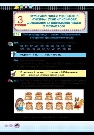 48
269.	 Полічіть десятками до 100 та у зворотному порядку.
10, 20, 30, 40, 50, 60, 70, 80, 90, 100
100, 90, 80, 70, 60, 50, 40, 30, 20, 10
	
10 дес. = 1 сот. 1 сот. = 100 од.
270.	 Лічити можна сотнями.
1 сотня — сто; 2 сотні — двісті; 3 сотні — триста;
4 сотні — чотириста; 5 сотень — … .
10 сотень = 1 тисяча 1 тисяча = 1000 одиниць
1000 — найменше чотирицифрове число
271.	 Розгляньте малюнок. Білка та їжак зібрали багатий урожай
горіхів. Вони склали горіхи в мішки по 100 штук у кожний мі-
шок. Допоможемо їм порахувати врожай.
НУМЕРАЦІЯ ЧИСЕЛ У КОНЦЕНТРІ
«ТИСЯЧА». УСНЕ Й ПИСЬМОВЕ
ДОДАВАННЯ ТА ВІДНІМАННЯ ЧИСЕЛ
У МЕЖАХ 1000
33РОЗДІЛ
Лічильна одиниця — сотня. Лічба сотнями.
Утворення трицифрового числа
§ 31.
Сто, двісті, триста, чотириста … тисяча.
100 100 100 100 100
100100100100100
 