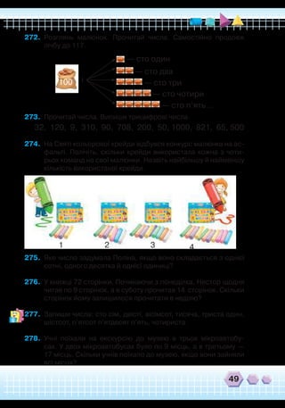 49
272.	 Розглянь малюнок. Прочитай числа. Самостійно продовж
лічбу до 117.
273.	 Прочитай числа. Випиши трицифрові числа.
32, 120, 9, 310, 90, 708, 200, 50, 1000, 821, 65, 500
274.	 На Святі кольорової крейди відбувся конкурс малюнка на ас-
фальті. Полічіть, скільки крейди використала кожна з чоти-
рьох команд на свої малюнки. Назвіть найбільшу й найменшу
кількість використаної крейди.
1 2 3 4
275.	 Яке число задумала Поліна, якщо воно складається з однієї
сотні, одного десятка й однієї одиниці?
276.	 У книжці 72 сторінки. Починаючи з понеділка, Нестор щодня
читав по 9 сторінок, а в суботу прочитав 14 сторінок. Скільки
сторінок йому залишилося прочитати в неділю?
277.	 Запиши числа: сто сім, двісті, вісімсот, тисяча, триста один,
шістсот, п’ятсот п’ятдесят п’ять, чотириста.
278.	 Учні поїхали на екскурсію до музею в трьох мікроавтобу-
сах. У двох мікроавтобусах було по 9 місць, а в третьому —
17 місць. Скільки учнів поїхало до музею, якщо вони зайняли
всі місця?
і
— сто один
— сто два
— сто три
— сто чотири
— сто п’ять ...
100
 
