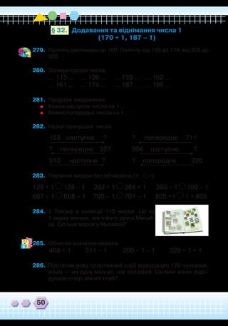 50
279.	 Полічіть десятками до 100. Полічіть від 150 до 174; від 305 до
320.
280.	 Запиши сусідні числа.
... 115 ... ... 126 ... ... 139 ... ... 152 ...
... 161 ... ... 174 ... ... 187 ... ... 198 ...
281.	 Продовж твердження.
	
Кожне наступне число на 1 … .
	
Кожне попереднє число на 1 … .
282.	 Назви пропущені числа.
	
153 наступне ?
	
? попереднє 711
	
? попереднє 327
	
904 наступне ?
	
310 наступне ?
	
? попереднє 220
283.	 Порівняй вирази без обчислень (>; <; =).
128 + 1 128 – 1 263 + 1 264 + 1 399 – 1 199 – 1
607 – 1 608 – 1 700 – 1 701 – 1 805 +1 1 + 805
284.	 У Тихона в колекції 110 марок. Це на
1 марку менше, ніж у його друга Михай-
ла. Скільки марок у Михайла?
285.	 Обчисли значення виразів.
	
408 + 1	 311 – 1	 200 – 1 – 1
	
329 + 1 + 1
286.	 Протягом року спортивний клуб відвідувало 120 чоловіків,
жінок — на одну менше, ніж чоловіків. Скільки жінок відві-
дувало спортивний клуб?
`
Додавання та віднімання числа 1
(170 + 1, 187 – 1)
§ 32.
 