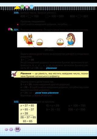 56
320.	 Добери числа. Запиши рівності.
400 + = 700 + 100 = 500 800 + = 801	
Продовж твердження.
	
Щоб знайти невідомий доданок, потрібно … .
321.	 Розгляньте малюнок. Складіть і розв’яжіть задачу за малюнком.
26 ябл.
	
Задачу можна розв’язати за допомогою рівності з невідомим
доданком.
	
2 + = 26
	
Якщо невідомий доданок позначити буквою латинського ал-
фавіту (a, b, c, d … x, y, z), то можна записати буквену рів-
ність: 2 + x = 26. Це — рівняння.
	
Рівняння — це рівність, яка містить невідоме число, позна-
чене буквою латинського алфавіту.
	
Задачу можна розв’язати так:
	
2 + x = 26 (нам невідомий другий доданок).
	
х = 26 – 2 (щоб знайти невідомий доданок, потрібно від суми
відняти відомий доданок).
	
х = 24. Це — розв’язок рівняння.
	
Відповідь: у їжака 24 яблука.
322.	 Розв’яжи рівняння за зразком.
х + 37 = 65 15 + y = 29 с + 100 = 700
х = 65 – 37 b + 26 = 52 200 + d = 900
х = 28
28 + 37 = 65
65 = 65
 