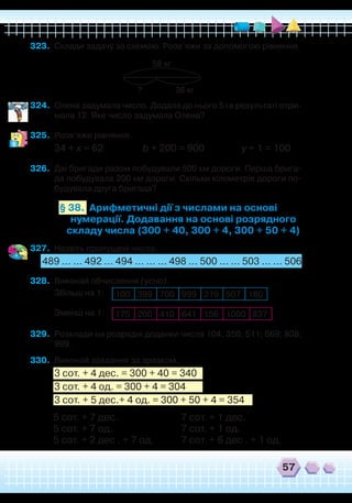 57
323.	 Склади задачу за схемою. Розв’яжи за допомогою рівняння.
?
58 кг
36 кг
324.	 Олена задумала число. Додала до нього 5 і в результаті отри-
мала 12. Яке число задумала Олена?
325.	 Розв’яжи рівняння.
34 + х = 62 b + 200 = 900 y + 1 = 100
326.	 Дві бригади разом побудували 500 км дороги. Перша брига-
да побудувала 200 км дороги. Скільки кілометрів дороги по-
будувала друга бригада?
Арифметичні дії з числами на основі
нумерації. Додавання на основі розрядного
складу числа (300 + 40, 300 + 4, 300 + 50 + 4)
§ 38.
327.	 Назвіть пропущені числа.
489 ... ... 492 ... 494 ... ... ... 498 ... 500 ... ... 503 ... ... 506
328.	 Виконай обчислення (усно).
Збільш на 1:
	
Зменш на 1:
329.	 Розклади на розрядні доданки числа 104; 350; 511; 669; 808;
999.
330.	 Виконай завдання за зразком.
3 сот. + 4 дес. = 300 + 40 = 340
3 сот. + 4 од. = 300 + 4 = 304
3 сот. + 5 дес.+ 4 од. = 300 + 50 + 4 = 354
100 399 700 999 219 507 180
175 200 410 641 156 1000 837
5 сот. + 7 дес.			 7 сот. + 1 дес.
5 сот. + 7 од.			 7 сот. + 1 од.
5 сот. + 2 дес . + 7 од.		 7 сот. + 6 дес . + 1 од.	
 