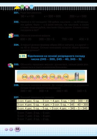 58
331.	 Розв’яжи рівняння.
90 + х = 91 х + 300 = 600 200 + х = 500
332.	 Навесні в лісі посадили 100 дубків; каштанів — на 60 менше,
ніж дубків; беріз — у 5 разів менше, ніж каштанів, а сосен
стільки, скільки дубків, каштанів і беріз разом. Скільки сосен
посадили в лісі?
333.	 Обчисли значення виразів.
800 + 20 300 + 20 + 5 700 + 60 400 + 9
334.	 З першої ділянки фермер зібрав 200 кг капусти, а з другої —
на 40 кг більше. Скільки кілограмів капусти зібрав фермер
з другої ділянки?
Віднімання на основі розрядного складу
числа (345 – 300, 345 – 40, 345 – 5)
§ 39.
335.	 Обчисліть ланцюжок виразів і дізнаєтеся, скільки років роз-
кладається в ґрунті алюмінієва бляшанка.
336.	 Обчисли значення виразів. До кожної рівності на додавання
склади по дві рівності на віднімання.
300 + 40 300 + 4 300 + 45 340 + 5
337.	 Виконай завдання за зразком.
3 сот. 4 дес. 5 од. – 3 сот. = 4 дес. 5 од. = 345 – 300 = 45
3 сот. 4 дес. 5 од. – 4 дес.= 3 сот. 5 од. = 345 – 40 = 305
3 сот. 4 дес. 5 од. – 5 од. = 3 сот. 4 дес. = 345 – 5 = 340
5 сот. 7 дес. 2 од. – 5 сот.
5 сот. 7 дес. 2 од. – 4 дес.
5 сот. 7 дес. 2 од. – 2 од.
 