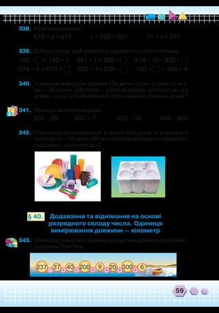 59
Додавання та віднімання на основі
розрядного складу числа. Одиниця
вимірювання довжини — кілометр
§ 40.
338.	 Розв’яжи рівняння.
610 + х = 619 х + 300 = 367 71 + х = 271
339.	 Добери числа, щоб рівності й нерівності стали істинними.
120 – < 120 + 1 561 + 1 > 560 + 414 – 10 = 400 +
676 – 1 > 670 + 230 + 1= 232 – 100 + < 100 + 4
340.	 У швейній майстерні пошили 154 дитячі сукні, а саме: із сит-
цю — 45 суконь, з батисту — у 9 разів менше, ніж із ситцю, а з
шовку — решту. Скільки в майстерні пошили суконь із шовку?
341.	 Обчисли значення виразів.
620 – 20 587 – 7 935 – 35 459 – 400
342.	 Пластмаса розкладається в ґрунті 450 років, а упаковка з
пінопласту — 50 років. На скільки років довше розкладається
пластмаса, ніж пінопласт?
343.	 Обчисліть ланцюжок виразів і дізнаєтеся довжину (у кіломет-
рах) річки Прип’ять.
237 920037 30040_ 20++ ++
6++
 