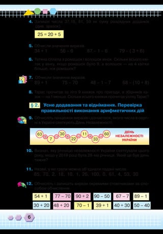 6
4.	 Запиши числа 37,18, 81, 59 як суму розрядних доданків	
(див. зразок).
	 	 	 	
5.	 Обчисли значення виразів.
34 + 1            56 – 6             87 – 1 – 6           79 – ( 3 + 6)
6.	Тетяна сплела з ромашок і волошок вінок. Скільки всього кві-
ток у вінку, якщо ромашок було 9, а волошок — на 4 квітки
більше, ніж ромашок?
7.	 Обчисли значення виразів.
89 + 1              75 – 70            48 – 1 – 7           68 – (10 + 8)
8.	 Тарас прочитав за літо 9 книжок про пригоди, а збірників ка-
зок — на 1 менше. Скільки всього книжок прочитав улітку Тарас?
25 = 20 + 5
63 60
33
11
22
30
+ ++– ––
7
ДЕНЬ
НЕЗАЛЕЖНОСТІ
УКРАЇНИ
Усне додавання та віднімання. Перевірка
правильності виконання арифметичних дій
§ 2.
9.	 Обчисліть ланцюжок виразів і дізнаєтеся, якого числа в серп-
ні в Україні святкують День Незалежності.
10.	 Визнач, яку річницю незалежності України святкували цього
року, якщо у 2019 році була 28-ма річниця. Який це був день
тижня?
11.	 Назви, у які групи можна об’єднати подані числа.
85,  70,  2,  18,  10,  1,  26,  100,  0,  61,  4,  53,  30
12.	 Обчисліть і запишіть вирази окремими стовпчиками за спо-
собом обчислення.
`
  
54 + 1       77 – 70     90 + 2     90 – 50      67 – 7     89 – 1  
30 + 20    48 + 20       70 – 1      39 + 1     40 + 30    50 – 40
 