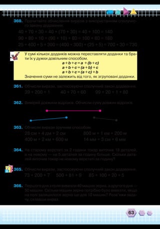 63
360.	 Прочитайте обчислення виразів з використанням сполучно-
го закону додавання.
40 + 70 + 30 = 40 + (70 + 30) = 40 + 100 = 140
90 + 80 + 10 = (90 + 10) + 80 = 100 + 80 = 180
25 + 400 + 5 + 300 = (400 + 300) + (25 + 5) = 700 + 30 = 730
	
У сумі кількох доданків можна переставляти доданки та бра-
ти їх у дужки довільним способом.
	
a + b + c = a + (b + c)
	
a + b + c = (a + b) + c
	
a + b + c = (a + c) + b
	
Значення суми не залежить від того, як згруповані доданки.
361.	 Обчисли вирази, застосовуючи сполучний закон додавання.
39 + 200 + 1 40 + 70 + 60 99 + 20 + 1 + 80
362.	 Виміряй довжини відрізків. Обчисли суму довжин відрізків.
363.	 Обчисли вирази зручним способом.
28 см + 4 дм + 2 см		 800 м + 1 км + 200 м
400 м + 2 км + 600 м		 14 мм + 3 см + 6 мм
364.	 На старому верстаті за 2 години токар виточив 18 деталей,
а на новому — на 5 деталей за годину більше. Скільки дета-
лей виточив токар на новому верстаті за годину?
365.	 Обчисли вирази, застосовуючи сполучний закон додавання.
73 + 200 + 7 500 + 81 + 9 85 + 100 + 20 + 5
366.	 Першого дня з поля вивезли 40 машин зерна, а другого дня —
50 машин. Скільки машин зерна потрібно було вивезти, якщо
на полі залишилося зерна ще для 10 машин? Розв’яжи зада-
чу, склавши вираз.
 