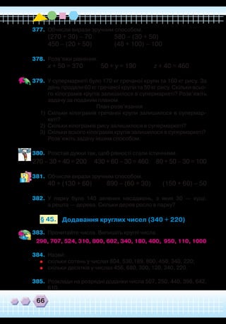 66
377.	 Обчисли вирази зручним способом.
(270 + 30) – 70		 580 – (30 + 50)
450 – (20 + 50)		 (48 + 100) – 100
378.	 Розв’яжи рівняння.
х + 50 = 370 50 + у = 190 z + 40 = 460
379.	 У супермаркеті було 170 кг гречаної крупи та 160 кг рису. За
день продали 60 кг гречаної крупи та 50 кг рису. Скільки всьо-
го кілограмів крупів залишилося в супермаркеті? Розв’яжіть
задачу за поданим планом.
План розв’язання
1)	 Скільки кілограмів гречаної крупи залишилося в супермар-
кеті?
2)	 Скільки кілограмів рису залишилося в супермаркеті?
3)	 Скільки всього кілограмів крупів залишилося в супермаркеті?
	
Розв’яжіть задачу іншим способом.
380.	 Розстав дужки так, щоб рівності стали істинними.
270 – 30 + 40 = 200 430 + 60 – 30 = 460 80 + 50 – 30 = 100
381.	 Обчисли вирази зручним способом.
40 + (130 + 60) 890 – (60 + 30) (150 + 60) – 50
382.	 У парку було 140 зелених насаджень, з яких 30 — кущі,
а решта — дерева. Скільки дерев росло в парку?
Додавання круглих чисел (340 + 220)§ 45.
383.	 Прочитайте числа. Випишіть круглі числа.
290, 707, 524, 310, 800, 602, 340, 180, 400, 950, 110, 1000
384.	 Назви:
	
скільки сотень у числах 804, 530,189, 800, 450, 340, 220;
	
скільки десятків у числах 456, 680, 300, 120, 340, 220.
385.	 Розклади на розрядні доданки числа 507, 250, 440, 398, 642,
610.
`
 