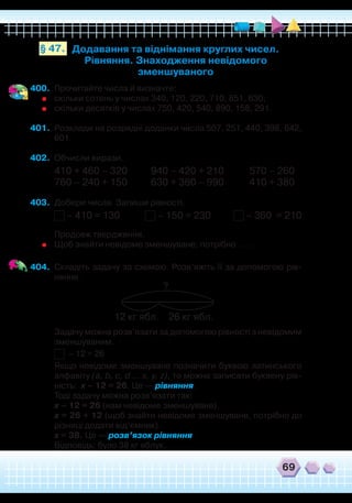 69
400.	 Прочитайте числа й визначте:
	
скільки сотень у числах 340, 120, 220, 710, 851, 630;
	
скільки десятків у числах 750, 420, 540, 890, 158, 291.
401.	 Розклади на розрядні доданки числа 507, 251, 440, 398, 642,
601.
402.	 Обчисли вирази.
410 + 460 – 320	 940 – 420 + 210 570 – 260
760 – 240 + 150	 630 + 360 – 990 410 + 380
403.	 Добери числа. Запиши рівності.
– 410 = 130 – 150 = 230 – 360 = 210
	
Продовж твердження.
	
Щоб знайти невідоме зменшуване, потрібно … .
404.	 Складіть задачу за схемою. Розв’яжіть її за допомогою рів-
няння.
Додавання та віднімання круглих чисел.
Рівняння. Знаходження невідомого
зменшуваного
§ 47.
	
Задачу можна розв’язати за допомогою рівності з невідомим
зменшуваним.
	
– 12 = 26
	
Якщо невідоме зменшуване позначити буквою латинського
алфавіту (a, b, c, d … x, y, z), то можна записати буквену рів-
ність: x – 12 = 26. Це — рівняння.
	
Тоді задачу можна розв’язати так:
	
x – 12 = 26 (нам невідоме зменшуване).
	
х = 26 + 12 (щоб знайти невідоме зменшуване, потрібно до
різниці додати від’ємник).
	
х = 38. Це — розв’язок рівняння.
	
Відповідь: було 38 кг яблук.
?
12 кг ябл. 26 кг ябл.
 