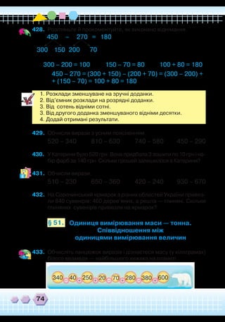 74
428.	 Розгляньте й прокоментуйте, як виконано віднімання.
450 – 270 = 180
300 – 200 = 100 150 – 70 = 80 100 + 80 = 180
300 200150 70
450 – 270 = (300 + 150) – (200 + 70) = (300 – 200) +
+ (150 – 70) = 100 + 80 = 180
1. Розклади зменшуване на зручні доданки.
2. Від’ємник розклади на розрядні доданки.
3. Від сотень відніми сотні.
3. Від другого доданка зменшуваного відніми десятки.
4. Додай отримані результати.
429.	 Обчисли вирази з усним поясненням.
520 – 340 810 – 630 740 – 580 450 – 290
430.	 У Катерини було 520 грн. Вона придбала 3 зошити по 10 грн і на-
бір фарб за 140 грн. Скільки грошей залишилося в Катерини?
431.	 Обчисли вирази.
510 – 230 650 – 360 420 – 240 930 – 670
432.	 На Сорочинський ярмарок з різних областей України привез-
ли 840 сувенірів: 460 дерев’яних, а решта — глиняні. Скільки
глиняних сувенірів привезли на ярмарок?
Одиниця вимірювання маси — тонна.
Співвідношення між
одиницями вимірювання величин
§ 51.
433.	 Обчисліть ланцюжок виразів і дізнаєтеся масу (у кілограмах)
білого ведмедя — найбільшого хижака на планеті.
 