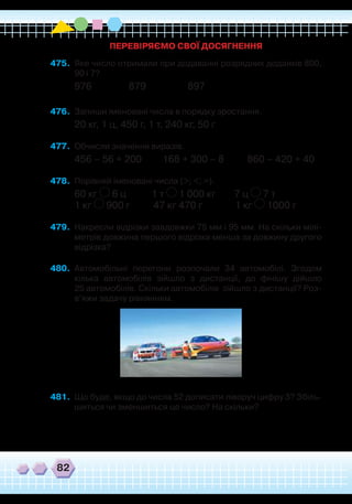 82
475.	 Яке число отримали при додаванні розрядних доданків 800,
90 і 7?
976 879 897
476.	 Запиши іменовані числа в порядку зростання.
20 кг, 1 ц, 450 г, 1 т, 240 кг, 50 г
477.	 Обчисли значення виразів.
456 – 56 + 200 168 + 300 – 8 860 – 420 + 40
478.	 Порівняй іменовані числа (>; <; =).
60 кг 6 ц 1 т 1 000 кг 7 ц 7 т
1 кг 900 г 47 кг 470 г 1 кг 1000 г
479.	 Накресли відрізки завдовжки 75 мм і 95 мм. На скільки мілі-
метрів довжина першого відрізка менша за довжину другого
відрізка?
480.	 Автомобільні перегони розпочали 34 автомобілі. Згодом
кілька автомобілів зійшло з дистанції, до фінішу дійшло
25 автомобілів. Скільки автомобілів зійшло з дистанції? Роз-
в’яжи задачу рівнянням.
481.	 Що буде, якщо до числа 52 дописати ліворуч цифру 3? Збіль-
шиться чи зменшиться це число? На скільки?
ПЕРЕВІРЯЄМО СВОЇ ДОСЯГНЕННЯ
 