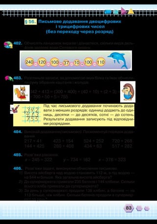 83
482.	 Обчисліть ланцюжок виразів і дізнаєтеся, скільки видів дель-
фінів заселяє води Світового океану.
483.	 Розгляньте записи, за допомогою яких білка та їжак обчисли-
ли суму зібраних каштанів і жолудів.
342 + 413 = (300 + 400) + (40 + 10) + (2 + 3) =
= 700 + 50 + 5 = 755
	
Під час письмового додавання починають дода-
вати з менших розрядів: одиниці додають до оди-
ниць, десятки — до десятків, сотні — до сотень.
Результати додавання записують під відповідни-
ми розрядами.
484.	 Виконай додавання (письмово). Прокоментуй порядок дода-
вання.
217 + 41 423 + 154 524 + 252 720 + 268
144 + 425 280 + 408 434 + 63 517 + 282
485.	 Розв’яжи рівняння.
х – 245 = 322 у – 734 = 162 х – 376 = 323
486.	 Розв’яжи задачі, виконуючи обчислення письмово.
1)	 Висота айсберга над водою становить 112 м, а під водою —
на 544 м більше. Яка загальна висота айсберга?
2)	 До супермаркета привезли 235 батонів і 144 хлібини. Скільки
всього хліба привезли до супермаркета?
3)	 За день у супермаркеті продали 136 хлібин, а батонів — на
113 більше, ніж хлібин. Скільки батонів продали в супермар-
кеті за день?
Письмове додавання двоцифрових
і трицифрових чисел
(без переходу через розряд)
§ 56.
 