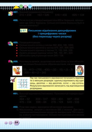 84
489.	 Попрацюйте разом.
	
Скільки всього сотень у числах 382, 804, 180, 1000.
	
Скільки всього десятків у числах 875, 207, 999, 640.
	
Скільки всього одиниць у числах 71, 195, 806, 330.
	
Назвіть розрядні одиниці чисел 708, 192, 391, 420.
	
Обчисліть суму й різницю чисел 245 і 134.
490.	 Розгляньте записи, за допомогою яких білка та їжак обчисли-
ли, на скільки більше вони зібрали каштанів, ніж жолудів.
755 – 413 = (700 – 400) + (50 – 10) + (5 – 3) =
= 300 + 40 + 2 = 342
	
Під час письмового віднімання починають відніма-
ти з менших розрядів: одиниці віднімають від оди-
ниць, десятки — від десятків, сотні — від сотень.
Результати віднімання записують під відповідними
розрядами.
491.	 Виконай віднімання (письмово). Прокоментуй порядок відні-
мання.
384 – 52 659 – 317 563 – 431 987 – 656
475 – 134 896 – 84 278 – 124 649 – 538
492.	 Розв’яжи задачі, виконуючи обчислення письмово.
1)	 Маслозавод закупив у населення 985 л молока. Для виго-
товлення кисломолочних продуктів використали 754 л моло-
ка, а решту пастеризували. Скільки пастеризованого молока
отримали?
487.	 Виконай додавання (письмово).
215 + 234 163 + 326 516 + 432 825 + 134
488.	 Після того як у пекарні використали 430 кг борошна, залиши-
лося ще 228 кг борошна. Скільки кілограмів борошна було в
пекарні спочатку?
Письмове віднімання двоцифрових
і трицифрових чисел
(без переходу через розряд)
§ 57.
 