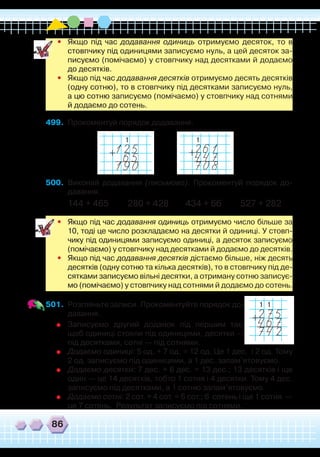 86
•	 Якщо під час додавання одиниць отримуємо десяток, то в
стовпчику під одиницями записуємо нуль, а цей десяток за-
писуємо (помічаємо) у стовпчику над десятками й додаємо
до десятків.
•	 Якщо під час додавання десятків отримуємо десять десятків
(одну сотню), то в стовпчику під десятками записуємо нуль,
а цю сотню записуємо (помічаємо) у стовпчику над сотнями
й додаємо до сотень.
499.	 Прокоментуй порядок додавання.
1 1
500.	 Виконай додавання (письмово). Прокоментуй порядок до-
давання.
144 + 465 280 + 428 434 + 66 527 + 282
	
•	 Якщо під час додавання одиниць отримуємо число більше за
10, тоді це число розкладаємо на десятки й одиниці. У стовп-
чику під одиницями записуємо одиниці, а десяток записуємо
(помічаємо) у стовпчику над десятками й додаємо до десятків.
•	 Якщо під час додавання десятків дістаємо більше, ніж десять
десятків (одну сотню та кілька десятків), то в стовпчику під де-
сятками записуємо вільні десятки, а отриману сотню записує-
мо (помічаємо) у стовпчику над сотнями й додаємо до сотень.
501.	 Розгляньте записи. Прокоментуйте порядок до-
давання.
	
Записуємо другий доданок під першим так,
щоб одиниці стояли під одиницями, десятки —
під десятками, сотні — під сотнями.
	
Додаємо одиниці: 5 од. + 7 од. = 12 од. Це 1 дес. і 2 од. Тому
2 од. записуємо під одиницями, а 1 дес. запам’ятовуємо.
	
Додаємо десятки: 7 дес. + 6 дес. = 13 дес.; 13 десятків і ще
один — це 14 десятків, тобто 1 сотня і 4 десятки. Тому 4 дес.
записуємо під десятками, а 1 сотню запам’ятовуємо.
	
Додаємо сотні: 2 сот. + 4 сот. = 6 сот.; 6 сотень і ще 1 сотня
 
—
це 7 сотень. Результат записуємо під сотнями.
1 1
 