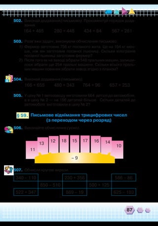 87
502.	 Виконай додавання (письмово). Прокоментуй порядок дода-
вання.
164 + 465 280 + 448 434 + 84 567 + 281
503.	 Розв’яжи задачі, виконуючи обчислення письмово.
1)	 Фермер заготовив 756 кг посівного жита. Це на 164 кг мен-
ше, ніж він заготовив посівної пшениці. Скільки кілограмів
посівної пшениці заготовив фермер?
2)	 Після того як на заводі зібрали 548 пральних машин, залиши-
лося зібрати ще 254 пральні машини. Скільки всього праль-
них машин повинен зібрати завод згідно з планом?
504.	 Виконай додавання (письмово).
166 + 655 480 + 343 764 + 96 657 + 253
505.	 У цеху № 1 автозаводу виготовили 664 деталі до автомобіля,
а в цеху № 2 — на 156 деталей більше. Скільки деталей до
автомобіля виготовили в цеху № 2?
Письмове віднімання трицифрових чисел
(з переходом через розряд)
506.	 Виконайте обчислення (усно).
507.	 Обчисли кругові вирази.
– 9
11
13
12 18 15 17 16 14
10
§ 59.
340 – 110 230 + 356 586 – 86
850 – 510 500 + 125
522 + 347 869 – 19 625 – 103
 