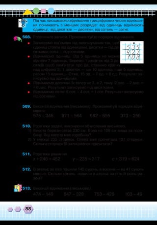 88
	
Записуємо від’ємник під зменшуваним так, щоб
одиниці стояли під одиницями, десятки — під де-
сятками, сотні — під сотнями.
	
Віднімаємо одиниці. Від 5 одиниць не можна
відняти 7 одиниць. Беремо 1 десяток від 3 де-
сятків (щоб пам’ятати про це, ставимо крапку
над цифрою 3; 1 десяток — це 10 одиниць і ще 5 одиниць,
разом 15 одиниць. Отже, 15 од. – 7 од. = 8 од. Результат за-
писуємо під одиницями.
	
Віднімаємо десятки. Їх тепер не 3, а 2, тому 2 дес. – 2 дес. =
= 0 дес. Результат записуємо під десятками.
	
Віднімаємо сотні: 5 сот. – 4 сот. = 1 сот. Результат записуємо
під сотнями.
509.	 Виконай віднімання (письмово). Прокоментуй порядок відні-
мання.
575 – 346 871 – 564 982 – 655 373 – 256
510.	 Розв’яжи задачі, виконуючи обчислення письмово.
1)	 Висота берези сягає 230 см. Вона на 106 см вища за горо-
бину. Яку висоту має горобина?
2)	 У книжці 235 сторінок. Олена вже прочитала 127 сторінок.
Скільки сторінок їй залишилося прочитати?
511.	 Розв’яжи рівняння.
х + 246 = 452 у – 235 = 317 с + 319 = 624
512.	 В ательє за літо пошили 145 суконь, а восени — на 47 суконь
менше. Скільки суконь пошили в ательє за літо й осінь ра-
зом?
513.	 Виконай віднімання (письмово).
474 – 149 647 – 328 753 – 426 163 – 46
508.	 Розгляньте записи. Прокоментуйте порядок віднімання.
	 Під час письмового віднімання трицифрових чисел відніман-
ня починають з менших розрядів: від одиниць віднімають
одиниці, від десятків — десятки, від сотень — сотні.
 