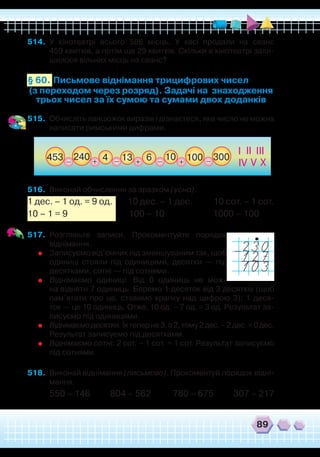 89
514.	 У кінотеатрі всього 586 місць. У касі продали на сеанс
459 квитків, а потім ще 29 квитків. Скільки в кінотеатрі зали-
шилося вільних місць на сеанс?
Письмове віднімання трицифрових чисел
(з переходом через розряд). Задачі на знаходження
трьох чисел за їх сумою та сумами двох доданків
§ 60.
515.	 Обчисліть ланцюжок виразів і дізнаєтеся, яке число не можна
написати римськими цифрами.
516.	 Виконай обчислення за зразком (усно).
1 дес. – 1 од. = 9 од. 10 дес. – 1 дес. 10 сот. – 1 сот.
10 – 1 = 9 100 – 10 1000 – 100
517.	 Розгляньте записи. Прокоментуйте порядок
віднімання.
	
Записуємо від’ємник під зменшуваним так, щоб
одиниці стояли під одиницями, десятки — під
десятками, сотні — під сотнями.
	
Віднімаємо одиниці. Від 0 одиниць не мож-
на відняти 7 одиниць. Беремо 1 десяток від 3 десятків (щоб
пам’ятати про це, ставимо крапку над цифрою 3); 1 деся-
ток — це 10 одиниць. Отже, 10 од. – 7 од. = 3 од. Результат за-
писуємо під одиницями.
	
Віднімаємодесятки.Їхтеперне3,а2,тому2дес.–2дес.=0дес.
Результат записуємо під десятками.
	
Віднімаємо сотні: 2 сот. – 1 сот. = 1 сот. Результат записуємо
під сотнями.
518.	 Виконай віднімання (письмово). Прокоментуй порядок відні-
мання.
550 – 146 804 – 562 780 – 675 307 – 217
I II
IV
III
V X
453 240 13 1064 100_ __ _
+ ++
300
 