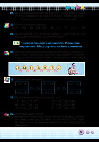 9
24.	 Виміряй довжину відрізка АВ. Накресли ще два відрізки: один
з них на 2 см довший за поданий, інший — на 2 см коротший.
А В
25.	 Обчисли значення виразів.
39 + 1 + 13 58 – (23 + 25) 60 – (14 – 7) 40 + 1 – 39
26.	 Цуценя важить 4 кг, а дорослий собака — на 9 кг важчий. Яка
маса дорослого собаки та цуценяти разом?
Числові рівності й нерівності. Різницеве
порівняння. Многокутник та його елементи
§ 4.
27.	 Обчисліть ланцюжок виразів і дізнаєтеся, скільки місяців сту-
дент Антон Головаченко працював над створенням екзоске-
лета, за допомогою якого можуть повноцінно рухатися люди
з обмеженими можливостями.
28.	 Обчисли кругові вирази.
	
29.	 Порівняй вирази без обчислень (>; <; =).
17 + 14 17 + 26
		
85 – 38 65 – 38
63 – 24 63 – 44		 27 + 36 37 + 36
72 – 24 72 + 24
		
41 – 23 42 – 23
30.	 Розв’яжіть задачі (усно).
1)	 Понад тисячу років тому монахи Кирило та Мефодій створи-
ли азбуку, у якій було 43 літери. У сучасній абетці 33 літери.
На скільки літер менше в сучасній абетці, ніж в азбуці Кирила
й Мефодія?
24 – 8 31 – 12 52 – 24
28 + 25 16 + 15
53 – 36 17 + 7 19 + 33
 