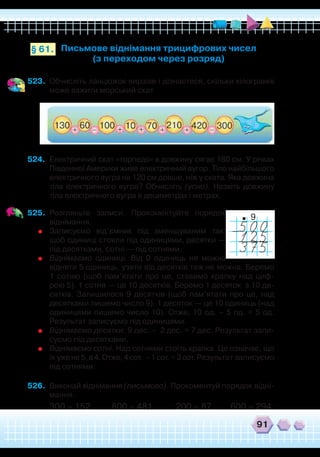 91
523.	 Обчисліть ланцюжок виразів і дізнаєтеся, скільки кілограмів
може важити морський скат.
Письмове віднімання трицифрових чисел
(з переходом через розряд)
§ 61.
524.	 Електричний скат «торпедо» в довжину сягає 180 см. У річках
Південної Америки живе електричний вугор. Тіло найбільшого
електричного вугра на 120 см довше, ніж у ската. Яка довжина
тіла електричного вугра? Обчисліть (усно). Назвіть довжину
тіла електричного вугра в дециметрах і метрах.
525.	 Розгляньте записи. Прокоментуйте порядок
віднімання.
	
Записуємо від’ємник під зменшуваним так,
щоб одиниці стояли під одиницями, десятки —
під десятками, сотні — під сотнями.
	
Віднімаємо одиниці. Від 0 одиниць не можна
відняти 5 одиниць, узяти від десятків теж не можна. Беремо
1 сотню (щоб пам’ятати про це, ставимо крапку над циф-
рою 5). 1 сотня — це 10 десятків. Беремо 1 десяток з 10 де-
сятків. Залишилося 9 десятків (щоб пам’ятати про це, над
десятками пишемо число 9). 1 десяток — це 10 одиниць (над
одиницями пишемо число 10). Отже, 10 од. – 5 од. = 5 од.
Результат записуємо під одиницями.
	
Віднімаємо десятки: 9 дес. – 2 дес. = 7 дес. Результат запи-
суємо під десятками.
	
Віднімаємо сотні. Над сотнями стоїть крапка. Це означає, що
їх уже не 5, а 4. Отже, 4 сот. – 1 сот. = 3 сот. Результат записуємо
під сотнями.
526.	 Виконай віднімання (письмово). Прокоментуй порядок відні-
мання.
300 – 152 800 – 481 200 – 87 600 – 294
9
 