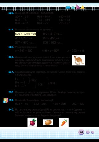 93
533.	 Виконай обчислення (письмово).
207 + 135		 986 – 648		 180 + 45
635 – 75		 769 – 419
		
417 + 83
800 – 487		 840 – 721		 225 + 67
534.	 Виконай обчислення за зразком.
520 > 52 на 468 490 > 310 на …
418 > 230 на … 136 < 450 на …
377 < 670 на … 800 < 993 на …
535.	 Розв’яжи рівняння.
х + 247 = 600 416 + у = 807 z – 392 = 115
536.	 Дорослий кенгуру має зріст 2 м, а дитинча в
кенгуру народжується завдовжки всього 3 см.
На скільки сантиметрів довжина тіла матері кен-
гуру більша за довжину тіла малюка?
537.	 Склади задачу за коротким записом умови. Розв’яжи задачу
з поясненням.
І ч. — ?
ІІ ч. — ?
ІІІ ч. — ?
538.	 Периметр квадрата дорівнює 12 см. Знайди довжину сторо-
ни квадрата. Накресли цей квадрат.
539.	 Виконай обчислення (письмово).
534 + 146 872 – 264 450 + 255 900 – 629
540.	 На овочевому складі було 875 кг овочів: картоплі й буряків —
635 кг, буряків і моркви — 394 кг. Скільки на овочевому складі
було окремо картоплі, буряків і моркви?
680
305
900
 