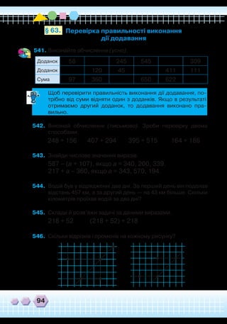 94
541.	Виконайте обчислення (усно).
Перевірка правильності виконання
дії додавання
§ 63.
Доданок 58 245 545 309
Доданок 120 45 411 111
Сума 97 360 650 622
	
Щоб перевірити правильність виконання дії додавання, по-
трібно від суми відняти один з доданків. Якщо в результаті
отримаємо другий доданок, то додавання виконано пра-
вильно.
542.	 Виконай обчислення (письмово). Зроби перевірку двома
способами.
248 + 156 407 + 294 395 + 515 164 + 186
543.	 Знайди числове значення виразів.
587 – (а + 107), якщо а = 340, 200, 339.
217 + а – 360, якщо а = 343, 570, 194.
544.	 Водій був у відрядженні два дні. За перший день він подолав
відстань 457 км, а за другий день — на 43 км більше. Скільки
кілометрів проїхав водій за два дні?
545.	 Склади й розв’яжи задачі за даними виразами.
218 + 52 (218 + 52) + 218
546.	 Скільки відрізків і променів на кожному рисунку?
 