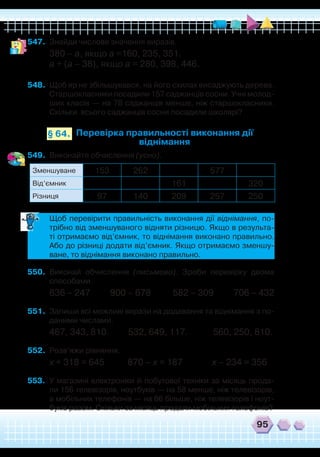 95
547.	 Знайди числове значення виразів.
380 – а, якщо а =160, 235, 351.
а + (а – 38), якщо а = 280, 398, 446.
548.	 Щоб яр не збільшувався, на його схилах висаджують дерева.
Старшокласники посадили 157 саджанців сосни. Учні молод-
ших класів — на 78 саджанців менше, ніж старшокласники.
Скільки всього саджанців сосни посадили школярі?
Перевірка правильності виконання дії
віднімання
§ 64.
549.	 Виконайте обчислення (усно).
	
Щоб перевірити правильність виконання дії віднімання, по-
трібно від зменшуваного відняти різницю. Якщо в результа-
ті отримаємо від’ємник, то віднімання виконано правильно.
Або до різниці додати від’ємник. Якщо отримаємо зменшу-
ване, то віднімання виконано правильно.
550.	 Виконай обчислення (письмово). Зроби перевірку двома
способами.
836 – 247 900 – 678 582 – 309 706 – 432
551.	 Запиши всі можливі вирази на додавання та віднімання з по-
даними числами.
467, 343, 810. 532, 649, 117. 560, 250, 810.
552.	 Розв’яжи рівняння.
х + 318 = 645 870 – х = 187 х – 234 = 356
553.	 У магазині електроніки й побутової техніки за місяць прода-
ли 156 телевізорів, ноутбуків — на 58 менше, ніж телевізорів,
а мобільних телефонів — на 66 більше, ніж телевізорів і ноут-
буків разом. Скільки за місяць продали мобільних телефонів?
Зменшуване 153 262 577
Від’ємник 161 320
Різниця 97 140 209 257 250
 