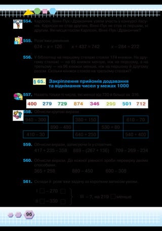 96
554.	 Карлсон, Вінні-Пух і Дракончик узяли участь у конкурсі ласу-
нів. Карлсон не став другим, Вінні-Пух не став ні першим, ні
другим. Які місця посіли Карлсон, Вінні-Пух і Дракончик?
555.	 Розв’яжи рівняння.
674 – х = 126 х + 437 = 742 х – 284 = 272
556.	 У бібліотеці на першому стелажі стояли 174 книжки. На дру-
гому стелажі — на 65 книжок менше, ніж на першому, а на
третьому — на 96 книжок менше, ніж на першому й другому
разом. Скільки книжок стояло на третьому стелажі?
Закріплення прийомів додавання
та віднімання чисел у межах 1000
§ 65.
557.	 Назвіть тільки ті числа, які менші від 730 й більші за 316.
558.	 Обчисли кругові вирази
940 – 300 380 + 150 610 – 70
890 – 480 530 + 80
410 – 30 640 + 250 540 + 400
559.	 Обчисли вирази, записуючи їх у стовпчик.
417 + 235 – 358 889 – (267 + 136) 709 – 269 – 234
560.	 Обчисли вирази. До кожної рівності зроби перевірку двома
способами.
365 + 258 880 – 450 600 – 308
561.	 Склади й розв’яжи задачу за коротким записом умови.
І – 270
– 330ІІ
– ?, на 219 меншеІІІ
 
