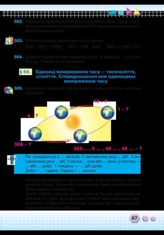 97
562.	 Периметр прямокутної кімнати становить 20 м. Одна зі сто-
рін цього прямокутника дорівнює 6 м. Яка довжина іншої сто-
рони прямокутника?
563.	 Обчисли вирази, записуючи їх у стовпчик.
800 – (361 + 239) 757 + 128 – 643 362 + (109 + 71)
564.	 Ширина прямокутника дорівнює 4 см, а довжина — на 3 см
більша. Знайди його периметр.
Одиниці вимірювання часу — тисячоліття,
століття. Співвідношення між одиницями
вимірювання часу
§ 66.
565.	 Розгляньте малюнок. Що ви можете розказати про числа на
малюнку?
4 – ?
12 – ?
1 – ?
365... , 5 ... , 48 ... , 46 ... – ?
366 – ?
	
Рік складається з … місяців. У звичайному році … діб. У ви-
сокосному році … діб. У місяці … днів або … день (у лютому —
… або … днів). 1 тиждень — … діб (днів).
	
Доба = … години. Година = … хвилин.
	
Одиниці вимірювання часу пов'язані з рухом планети Земля
навколо Сонця, рухом Місяця навколо Землі та обертанням
Землі навколо власної осі.
	
Земля робить повний оберт навколо Сонця приблизно за
365 днів і 6 годин. Для зручності лічби 3 роки називають зви-
чайними, по 365 днів у кожному, а четвертий — високосним.
У високосному році 366 днів.
 