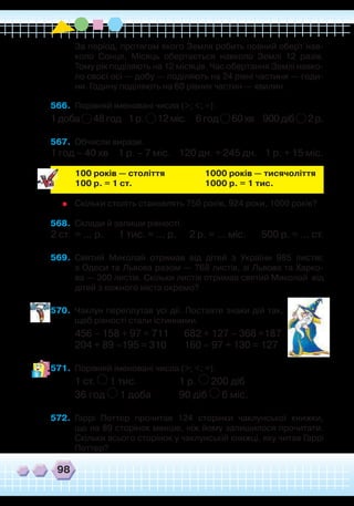 98
	 За період, протягом якого Земля робить повний оберт нав-
коло Сонця, Місяць обертається навколо Землі 12 разів.
Тому рік поділяють на 12 місяців. Час обертання Землі навко-
ло своєї осі — добу — поділяють на 24 рівні частини — годи-
ни. Годину поділяють на 60 рівних частин — хвилин.
566.	 Порівняй іменовані числа (>; <; =).
1 доба 48 год 1 р. 12 міс. 6 год 60 хв 900 діб 2 р.
567.	 Обчисли вирази.
1 год – 40 хв 1 р. – 7 міс. 120 дн. + 245 дн. 1 р. + 15 міс.
	
100 років — століття
		
1000 років — тисячоліття
	
100 р. = 1 ст.
			
1000 р. = 1 тис.
	
Скільки століть становлять 750 років, 924 роки, 1000 років?
568.	 Склади й запиши рівності.
2 ст. = … р. 1 тис. = … р. 2 р. = ... міс. 500 р. = … ст.
569.	 Святий Миколай отримав від дітей з України 985 листів:
з Одеси та Львова разом — 768 листів, зі Львова та Харко-
ва — 300 листів. Скільки листів отримав святий Миколай від
дітей з кожного міста окремо?
570.	 Чаклун переплутав усі дії. Поставте знаки дій так,
щоб рівності стали істинними.
456 – 158 + 97 = 711 682 + 127 – 368 =187
204 + 89 –195 = 310 160 – 97 + 130 = 127
571.	 Порівняй іменовані числа (>; <; =).
1 ст. 1 тис.
		
1 р. 200 діб
36 год 1 доба
	
90 діб 6 міс.
572.	 Гаррі Поттер прочитав 124 сторінки чаклунської книжки,
що на 89 сторінок менше, ніж йому залишилося прочитати.
Скільки всього сторінок у чаклунській книжці, яку читав Гаррі
Поттер?
 