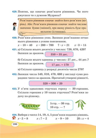 106
429. Поясни, що означає розв’язати рівняння. Чи пого-
джуєшся ти з думкою Мудрика?
430. Розв’яжи рівняння усно. Запиши розв’я­зання остан-
нього рівняння з усним поясненням.
x – 10 = 40	 x + 200 = 700	 7 ∙ x = 21	 x ∙ 3 = 15
431. а) Скільки всього десятків у числах: 720, 670, 420?
Запиши за зразком.
б) Скільки всього одиниць у числах: 27 дес., 44 дес.?
Запиши за зразком.
в) Скільки одиниць у розряді десятків числа 270?
432. Запиши числа 540, 810, 470, 660 у вигляді суми роз-
рядних чисел за зразком. Прочитай утворені рівності.
433. У п’яти однакових стручках гороху — 30 горошин.
Скільки горошин у 10 таких стручках? Розв’яжи за-
дачу по-різному.
434. Вибери з чисел 14, 19, 4, 5 розв’язки поданих рівнянь.
x ∙ 2 = 8 x : 7 = 2 x – 9 = 10 20 : x = 4
Розв’язати рівняння означає знайти його розв’язок (ко-
рінь). Або: Розв’язати рівняння означає знайти числове
значення букви (змінної), при якому рівність буде пра-
вильною (істинною).
350 = 35 дес.
17 дес. = 170
320 = 300 + 20
5стр. —30 гор.
10 стр. — ?
 