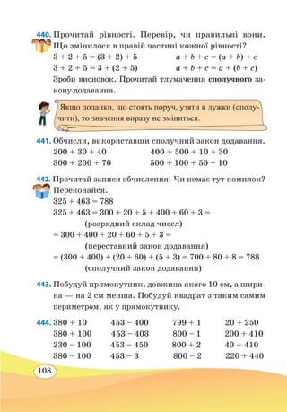 108
440. Прочитай рівності. Перевір, чи правильні вони.
Що змінилося в правій частині кожної рівності?
3 + 2 + 5 = (3 + 2) + 5	 a + b + c = (a + b) + c
3 + 2 + 5 = 3 + (2 + 5)	 a + b + c = a + (b + c)
Зроби висновок. Прочитай тлумачення сполучного за-
кону додавання.
441. Обчисли, використавши сполучний закон додавання.
200 + 30 + 40	 400 + 500 + 10 + 30	
300 + 200 + 70 500 + 100 + 50 + 10
442. Прочитай записи обчислення. Чи немає тут помилок?
Переконайся.
325 + 463 = 788
325 + 463 = 300 + 20 + 5 + 400 + 60 + 3 =
		
(розрядний склад чисел)
= 300 + 400 + 20 + 60 + 5 + 3 =
		
(переставний закон додавання)
= (300 + 400) + (20 + 60) + (5 + 3) = 700 + 80 + 8 = 788
		
(сполучний закон додавання)
443. Побудуй прямокутник, довжина якого 10 см, а шири-
на — на 2 см менша. Побудуй квадрат з таким самим
периметром, як у прямокутнику.
444. 380 + 10 453 – 400 799 + 1 20 + 250
380 + 100 453 – 403 800 – 1 200 + 410
230 – 100 453 – 450 800 + 2 40 + 410
380 – 100 453 – 3 800 – 2 220 + 440
Якщо доданки, що стоять поруч, узяти в дужки (сполу-
чити), то значення виразу не зміниться.
 