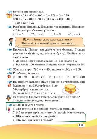 111
454. Поясни виконання дій.
370 + 405 = 370 + 400 + 5 = 770 + 5 = 775
370 + 405 = 300 + 70 + 400 + 5 = (300 + 400) +
+ (70 + 5) = 775
455. Розв’яжи рівняння. Продовж твердження. Викорис-
тай їх для розв’язання рівнянь.
x : 4 = 5 32 : x = 4 x : 5 = 3 40 : x = 5
	
456. Прочитай. Познач невідоме число буквою. Склади
рівняння (рівність, що містить букву). Знайди неві-
доме число.
а) До невідомого числа додали 15, отримали 45.
б) Від числа 100 відняли невідоме число, отримали 65.
457. Обчисли вираз 720 + a + 40, якщо a = 100; a = 200.
458. Розв’яжи рівняння.
x – 30 = 24 8 ∙ x = 56 x + 8 = 56 x – 300 = 240
459. На пікніку батько й мама з’їли по 3 бутерброди, син
й донька — по 2 бутерброди, і ще
5 бутербродів залишилося.
Скільки бутербродів з’їла сім’я
на пікніку? Скільки бутербродів взяли на пікнік?
Склади подібну задачу. Розв’яжи її.
460. Скільки всього в числі:
а) 345 десятків та одиниць; сотень та одиниць;
б) 345 см дециметрів і сантиметрів; метрів і сантиметрів;
в) 345 кг центнерів і кілограмів;
г) 345 коп. гривень і копійок?
Щоб знайти невідоме ділене, достатньо…
Щоб знайти невідомий дільник, достатньо…
 