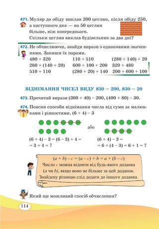 114
471. Муляр до обіду виклав 200 цеглин, після обіду 250,
а наступного дня — на 50 цеглин
більше, ніж попереднього.
Скільки цеглин виклав будівельник за два дні?
472. Не обчислюючи, знайди вирази з однаковими значен-
нями. Запиши їх парами.
480 + 320 110 + 510 (280 + 140) + 20
280 + (140 + 20)	 600 + 100 + 200 320 + 480
510 + 110	 (280 + 20) + 140 200 + 600 + 100
ВІДНІМАННЯ ЧИСЕЛ ВИДУ 830 – 200, 830 – 20
473. Прочитай вирази (300 + 40) – 200, (400 + 80) – 30.
474. Поясни способи віднімання числа від суми за малюн-
ками і рівностями. (6 + 4) – 3
(6 + 4) – 3 = (6 – 3) + 4 =
	
(6 + 4) – 3 =
= 3 + 4 = 7		 = 6 + (4 – 3) = 6 + 1 = 7
Який ще можливий спосіб обчислення?
або
(a + b) – c = (a – c) + b = a + (b – c)
Число c можна відняти від будь-якого доданка
(a чи b), якщо воно не більше за цей доданок.
Знайдену різницю слід додати до іншого доданка.
 