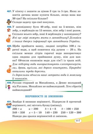 117
487. У кіоску є зошити за ціною 3 грн та 5 грн. Яких зо-
шитів дитина може купити більше, якщо вона має
30 грн? На скільки більше?
Склади задачу про свої покупки.
488. У заповіднику було 40 зебр, поні на 5 менше, ніж
зебр, а верблюдів на 15 менше, ніж зебр і поні разом.
Скільки всього зебр, поні й верблюдів у заповіднику?
Які ще звірі можуть жити в заповіднику? Дізнайся
з інших джерел інформації про заповідники України.
489. Щоби прийняти ванну, людині потрібно 100 л га-
рячої води, а щоб помитися під душем — 20 л. На
скільки менше літрів гарячої води використовує
одна людина для приймання душу, ніж для ван-
ни? Обчисли економію води для сім’ї із трьох осіб.
Для підігріву води використовують електроенергію,
газ, дрова, вугілля, які дорого коштують. Природні
копалини треба берегти.
Із дорослими обчисли ваші затрати води й можливу
її економію.
490. Руслан старший за Михайлика, а Денис молодший
від Руслана. Михайлик не наймолодший. Хто з братів
наймолодший?
НЕРІВНОСТІ ЗІ ЗМІННОЮ
491. Знайди й випиши нерівності. Підкресли й прочитай
нерівності, які містять букву (змінну).
200 + a a  200 b + 4 = 8 b  100 + 250
348  350 x + 5  10 140 + 230 250 + 120 = 380
Наведи два зразки нерівностей зі змінною.
 