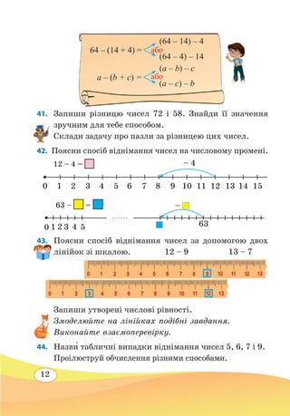 12
41. 	Запиши різницю чисел 72 і 58. Знайди її значення
зручним для тебе способом.
Склади задачу про пазли за різницею цих чисел.
42.  Поясни спосіб віднімання чисел на числовому промені.
43. 	 Поясни спосіб віднімання чисел за допомогою двох
лінійок зі шкалою.
		
12 – 9		 13 – 7
Запиши утворені числові рівності.
Змоделюйте на лінійках подібні завдання.
Виконайте взаємоперевірку.
44. 	 Назв˜и табличні випадки віднімання чисел 5, 6, 7 і 9.
Проілюструй обчислення різними способами.
(a – c) – b
64 – (14 + 4) =
(64 – 4) – 14
a – (b + c) =
(a – b) – c
(64 – 14) – 4
або
або
12 – 4 =
10 2 3 4 5 6 7 8
– 4
9 1510 11 12 13 14
63 – =
10 2 3 4 5
–
63
 