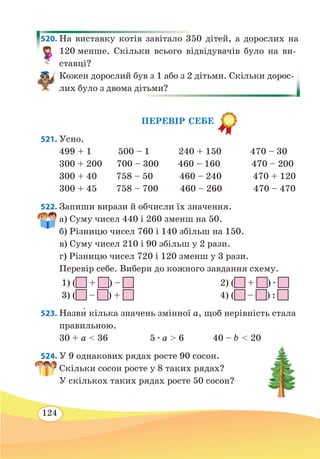 124
520. На виставку котів завітало 350 дітей, а дорослих на
120 менше. Скільки всього відвідувачів було на ви-
ставці?
Кожен дорослий був з 1 або з 2 дітьми. Скільки дорос-
лих було з двома дітьми?
ПЕРЕВІР СЕБЕ
521. Усно.
499 + 1 500 – 1 240 + 150 470 – 30
300 + 200 700 – 300 460 – 160 470 – 200
300 + 40 758 – 50 460 – 240 470 + 120
300 + 45 758 – 700 460 – 260 470 – 470
522. Запиши вирази й обчисли їх значення.
а) Суму чисел 440 і 260 зменш на 50.
б) Різницю чисел 760 і 140 збільш на 150.
в) Суму чисел 210 і 90 збільш у 2 рази.
г) Різницю чисел 720 і 120 зменш у 3 рази.
Перевір себе. Вибери до кожного завдання схему.
1) ( + ) –
		
2) ( + ) ∙
3) ( – ) +
		
4) ( – ) :
523. Назви� кілька значень змінної a, щоб нерівність стала
правильною.
30 + a  36	 5 ∙ a  6 40 – b  20
524. У 9 однакових рядах росте 90 сосон.
Скільки сосон росте у 8 таких рядах?
У скількох таких рядах росте 50 сосон?
 