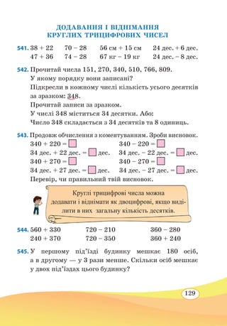 129
ДОДАВАННЯ І ВІДНІМАННЯ
КРУГЛИХ ТРИЦИФРОВИХ ЧИСЕЛ
541. 38 + 22	 70 – 28	 56 см + 15 см	 24 дес. + 6 дес.
47 + 36	 74 – 28	 67 кг – 19 кг	 24 дес. – 8 дес.
542. Прочитай числа 151, 270, 340, 510, 766, 809.
У якому порядку вони записані?
Підкресли в кожному числі кількість усього десятків
за зразком: 348.
Прочитай записи за зразком.
У числі 348 міститься 34 десятки. Або:
Число 348 складається з 34 десятків та 8 одиниць.
543. Продовж обчислення з коментуванням. Зроби висновок.
340 + 220 = 340 – 220 =
34 дес. + 22 дес. =
 
дес. 34 дес. – 22 дес. =
 
дес.
340 + 270 = 340 – 270 =
34 дес. + 27 дес. =
 
дес. 34 дес. – 27 дес. =
 
дес.
Перевір, чи правильний твій висновок.
544. 560 + 330		 720 – 210			 360 – 280
240 + 370		 720 – 350			 360 + 240
545. У першому під’їзді будинку мешкає 180 осіб,
а в другому — у 3 рази менше. Скільки осіб мешкає
у двох під’їздах цього будинку?
Круглі трицифрові числа можна
додавати і віднімати як двоцифрові, якщо виді-
лити в них загальну кількість десятків.
 