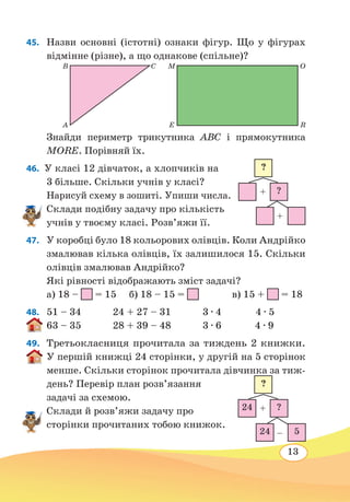 13
45. 	 Назви основні (істотні) ознаки фігур. Що у фігурах
відмінне (різне), а що однакове (спільне)?
	
Знайди периметр трикутника ABC і прямокутника
MORE. Порівняй їх.
46.  У класі 12 дівчаток, а хлопчиків на
3 більше. Скільки учнів у класі?
Нарисуй схему в зошиті. Упиши числа.
Склади подібну задачу про кількість
учнів у твоєму класі. Розв’яжи її.
47. 	 У коробці було 18 кольорових олівців. Коли Андрійко
змалював кілька олівців, їх залишилося 15. Скільки
олівців змалював Андрійко?
Які рівності відображають зміст задачі?
а) 18 – = 15	 б) 18 – 15 =
		
в) 15 + = 18
48.	 51 – 34 24 + 27 – 31 3 ∙ 4 4 ∙ 5
63 – 35 28 + 39 – 48 3 ∙ 6	 4 ∙ 9
49. 	 Третьокласниця прочитала за тиждень 2 книжки.
У першій книжці 24 сторінки, у другій на 5 сторінок
менше. Скільки сторінок прочитала дівчинка за тиж-
день? Перевір план розв’язання
задачі за схемою.
Склади й розв’яжи задачу про
сторінки прочитаних тобою книжок.
M
E
O
R
B
A
C
?
?
+
+
24 ?
?
+
–24 5
 