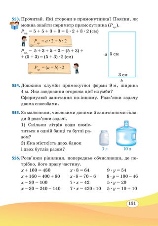 131
553. Прочитай. Які сторони в прямокутника? Поясни, як
можна знайти периметр прямокутника (Pпр.
).
Pпр.
= 5 + 5 + 3 + 3 = 5 ∙ 2 + 3 ∙ 2 (см)
Pпр.
= 5 + 3 + 5 + 3 = (5 + 3) +
+ (5 + 3) = (5 + 3) ∙ 2 (см)
554. Довжина клумби прямокутної форми 9 м, ширина
4 м. Яка завдовжки огорожа цієї клумби?
Сформулюй запитання по-іншому. Розв’яжи задачу
двома способами.
555. За малюнком, числовими даними й запитаннями скла-
ди й роз­в’яжи задачі.
1) Скільки літрів води поміс-
титься в одній банці та бутлі ра-
зом?
2) Яка місткість двох банок
і двох бутлів разом?
	
556. Розв’яжи рівняння, попередньо обчисливши, де по-
трібно, його праву частину.
x + 160 = 480		 x ∙ 8 = 64		 9 ∙ y = 54
x + 160 = 400 + 80 x ∙ 8 = 70 – 6 9 ∙ y = 100 – 46
x – 30 = 100		 7 ∙ x = 42		 5 ∙ y = 20
x – 30 = 240 – 140 7 ∙ x = 420 : 10 5 ∙ y = 10 + 10
5 cм
3 cм
b
a
Pпр.
= (а + b) ∙ 2
3 л 10 л
Pпр.
= а ∙ 2 + b ∙ 2
 