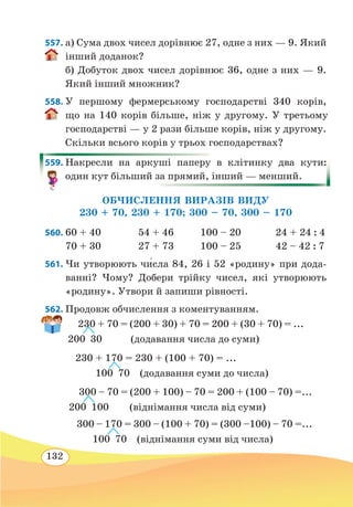 132
557. а) Сума двох чисел дорівнює 27, одне з них — 9. Який
інший доданок?
б) Добуток двох чисел дорівнює 36, одне з них — 9.
Який інший множник?
558. У першому фермерському господарстві 340 корів,
що на 140 корів більше, ніж у другому. У третьому
господарстві — у 2 рази більше корів, ніж у другому.
Скільки всього корів у трьох господарствах?
559. Накресли на аркуші паперу в клітинку два кути:
один кут більший за прямий, інший — менший.
ОБЧИСЛЕННЯ ВИРАЗІВ ВИДУ
230 + 70, 230 + 170; 300 – 70, 300 – 170
560.	60 + 40 54 + 46 100 – 20 24 + 24 : 4
70 + 30 27 + 73 100 – 25 42 – 42 : 7
561. Чи утворюють чи́сла 84, 26 і 52 «родину» при дода-
ванні? Чому? Добери трійку чисел, які утворюють
«родину». Утвори й запиши рівності.
562. Продовж обчислення з коментуванням.
 
230 + 70 = (200 + 30) + 70 = 200 + (30 + 70) = ...
200  30  (додавання числа до суми)
230 + 170 = 230 + (100 + 70) = ...
  
100 70 (додавання суми до числа)
 
300 – 70 = (200 + 100) – 70 = 200 + (100 – 70) =...
200  100  (віднімання числа від суми)
 
300 – 170 = 300 – (100 + 70) = (300 –100) – 70 =...
	
100 70  (віднімання суми від числа)
 