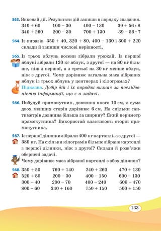 133
563. Виконай дії. Результати дій запиши в порядку спадання.
340 + 60 100 – 30 400 – 130 39 + 56 : 8
340 + 260 200 – 30 700 + 130 39 – 56 : 7
564. Із виразів 350 + 40, 320 + 80, 400 – 130 і 300 + 220
склади й запиши числові нерівності.
565. Із трьох яблунь восени зібрали урожай. Із першої
яблуні зібрали 120 кг яблук, з другої — на 80 кг біль-
ше, ніж з першої, а з третьої на 30 кг менше яблук,
ніж з другої. Чому дорівнює загальна маса зібраних
яблук із трьох яблунь у центнерах і кілограмах?
Підказка. Добір дій і їх порядок визнач за послідов-
ністю інформації, що є в задачі.
566. Побудуй прямокутник, довжина якого 10 см, а сума
двох менших сторін дорівнює 6 см. На скільки сан-
тиметрів довжина більша за ширину? Який периметр
прямокутника? Використай властивості сторін пря-
мокутника.
567. Ізпершоїділянкизібрали400 кгкартоплі,аздругої—
380 кг. На скільки кілограмів більше зібрано картоплі
з першої ділянки, ніж з другої? Склади й розв’яжи
обернені задачі.
Чому дорівнює маса зібраної картоплі з обох ділянок?
568.	350 + 50 760 + 140 240 + 260 470 + 130
520 + 80 200 – 30 400 – 150 600 – 130
300 – 40 200 – 70 400 – 240 600 – 470
800 – 60 340 + 160 750 + 150 500 + 150
 