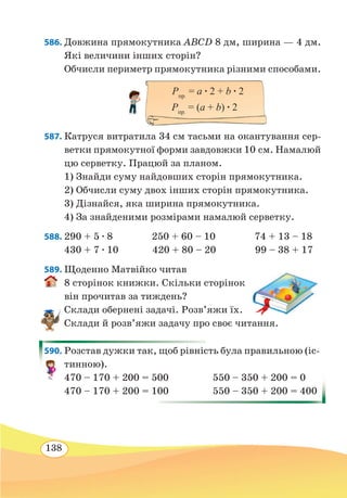 138
586. Довжина прямокутника ABCD 8 дм, ширина — 4 дм.
Які величини інших сторін?
Обчисли периметр прямокутника різними способами.
587. Катруся витратила 34 см тасьми на окантування сер-
ветки прямокутної форми завдовжки 10 см. Намалюй
цю серветку. Працюй за планом.
1) Знайди суму найдовших сторін прямокутника.
2) Обчисли суму двох інших сторін прямокутника.
3) Дізнайся, яка ширина прямокутника.
4) За знайденими розмірами намалюй серветку.
588.	290 + 5 ∙ 8 250 + 60 – 10 74 + 13 – 18
430 + 7 ∙ 10 420 + 80 – 20 99 – 38 + 17
589. Щоденно Матвійко читав
8 сторінок книжки. Скільки сторінок
він прочитав за тиждень?
Склади обернені задачі. Розв’яжи їх.
Склади й розв’яжи задачу про своє читання.
590. Розстав дужки так, щоб рівність була правильною (іс-
тинною).
470 – 170 + 200 = 500	 550 – 350 + 200 = 0
470 – 170 + 200 = 100	 550 – 350 + 200 = 400
Pпр.
= а ∙ 2 + b ∙ 2
Pпр.
= (а + b) ∙ 2
 