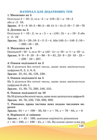 139
МАТЕРІАЛ ДЛЯ ДОДАТКОВИХ ТЕМ
1. Множення на 5
Оскільки 5 = 10 : 2, то а ∙ 5 = а ∙ (10 : 2) = а ∙ 10 : 2
або а : 2 ∙ 10.
Зразок.	 8 ∙ 5 = 8 ∙ 10 : 2 = 80 : 2 = 40. 14 ∙ 5 = 14 : 2 ∙ 10 = 7 ∙ 10 = 70
2. Ділення на 5
Оскільки 5 = 10 : 2, то а : 5 = а : (10 : 2) = а : 10 ∙ 2 або
а ∙ 2 : 10
Зразок.	20 : 5 = 20 : 10 ∙ 2 = 2 ∙ 2 = 4. Або 140 : 5 = 140 ∙ 2 : 10 =
= 280 : 10 = 28.
3. Множення на 9
Оскільки9=10–1,то а ∙9= а ∙(10–1)= а ∙10– а ∙1= а ∙10–а.
Зразок.	9 ∙ 9 = 9 ∙ 10 – 9 = 90 – 9 = 81, 23 ∙ 9 = 23 ∙ 10 – 23 =
= 230 – 23 = 207.
4. Ознаки подільності на 2
На 2 діляться без остачі числа, запис яких закінчується
цифрами 0, 2, 4, 6, 8.
Зразок.	22, 64, 56, 128, 530.
5. Ознаки подільності на 5
На 5 діляться без остачі числа, запис яких закінчується
цифрами 0 або 5.
Зразок.	15, 30, 75, 280, 540, 555.
6. Ознаки подільності на 10
На10ділятьсябезостачічисла,записякихзакінчуєтьсяцифрою0.
Зразок.	40, 70, 520, 750, 800, 980.
7. Рівняння, права частина яких подана числовим ви-
разом
Зразок.	64 + х = 100 – 30, 64 + х = 70, х = 70 – 64, х = 6
8. Нерівності зі змінною
Зразок.	х + 45  100, замінюю нерівність рівнянням
х + 45 = 100, х = 100 – 45, х = 55. На основі зміни суми від
 