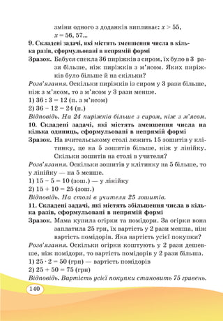 140
зміни одного з доданків випливає: х  55,	
х = 56, 57…
9. Складені задачі, які містять зменшення числа в кіль-
ка разів, сформульовані в непрямій формі
Зразок.	 Бабуся спекла 36 пиріжків з сиром, їх було в 3  ра-
	
зи більше, ніж пиріжків з м’ясом. Яких пиріж-
ків було більше й на скільки?
Розв’язання. Оскільки пиріжків із сиром у 3 рази більше,
ніж з м’ясом, то з м’ясом у 3 рази менше.
1) 36 : 3 = 12 (п. з м’ясом)
2) 36 – 12 = 24 (п.)
Відповідь. На 24 пиріжків більше з сиром, ніж з м’ясом.
10. Складені задачі, які містять зменшення числа на
кілька одиниць, сформульовані в непрямій формі
Зразок.	На вчительському столі лежить 15 зошитів у клі-
тинку, це на 5 зошитів більше, ніж у лінійку.
Скільки зошитів на столі в учителя?
Розв’язання. Оскільки зошитів у клітинку на 5 більше, то
у лінійку — на 5 менше.
1) 15 – 5 = 10 (зош.) — у лінійку
2) 15 + 10 = 25 (зош.)
Відповідь. На столі в учителя 25 зошитів.
11. Складені задачі, які містять збільшення числа в кіль-
ка разів, сформульовані в непрямій формі
Зразок.	Мама купила огірки та помідори. За огірки вона
заплатила 25 грн, їх вартість у 2 рази менша, ніж
вартість помідорів. Яка вартість усієї покупки?
Розв’язання. Оскільки огірки коштують у 2 рази дешев-
ше, ніж помідори, то вартість помідорів у 2 рази більша.
1) 25 ∙ 2 = 50 (грн) — вартість помідорів
2) 25 + 50 = 75 (грн)
Відповідь. Вартість усієї покупки становить 75 гривень.
 